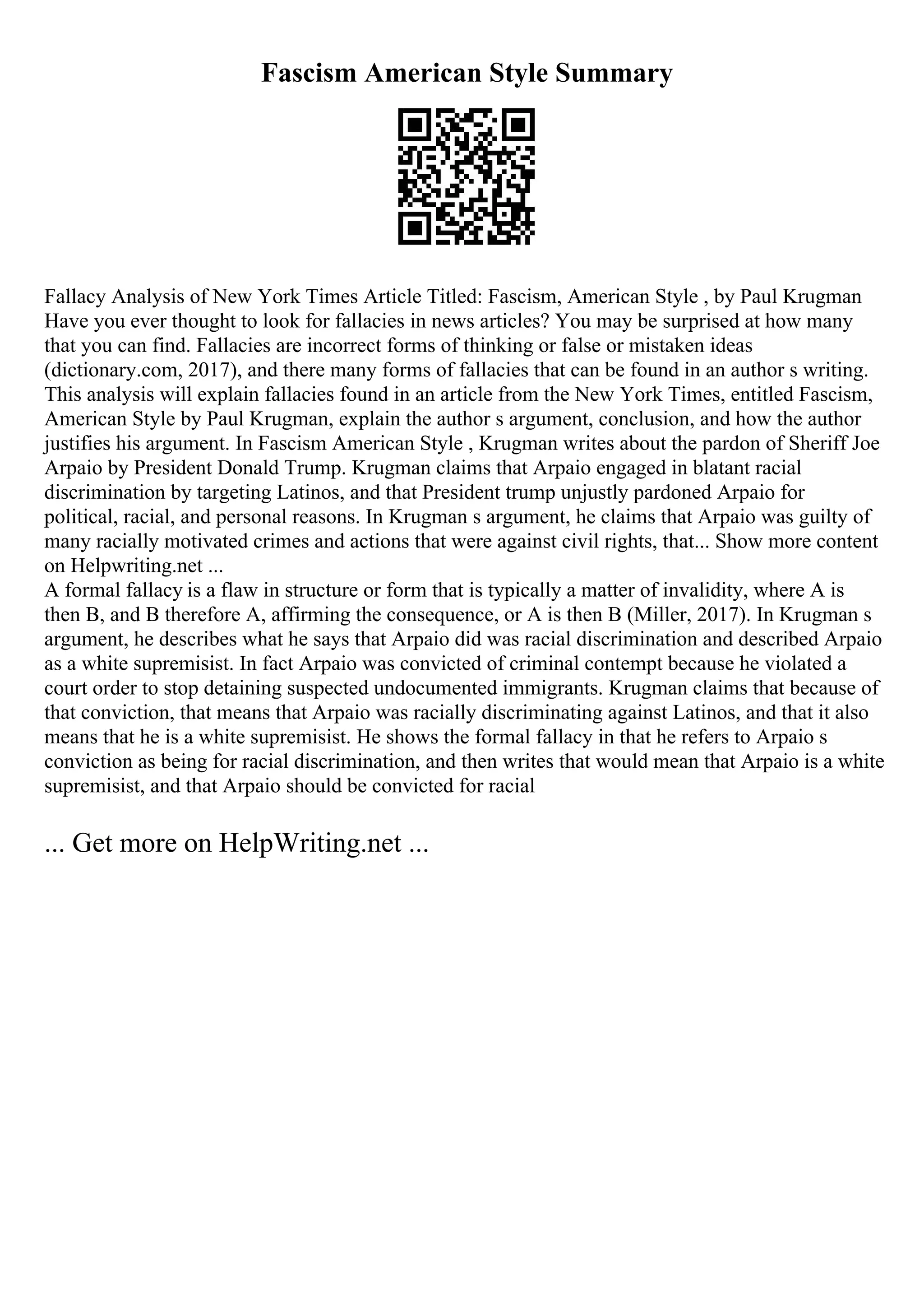 Fascism American Style Summary
Fallacy Analysis of New York Times Article Titled: Fascism, American Style , by Paul Krugman
Have you ever thought to look for fallacies in news articles? You may be surprised at how many
that you can find. Fallacies are incorrect forms of thinking or false or mistaken ideas
(dictionary.com, 2017), and there many forms of fallacies that can be found in an author s writing.
This analysis will explain fallacies found in an article from the New York Times, entitled Fascism,
American Style by Paul Krugman, explain the author s argument, conclusion, and how the author
justifies his argument. In Fascism American Style , Krugman writes about the pardon of Sheriff Joe
Arpaio by President Donald Trump. Krugman claims that Arpaio engaged in blatant racial
discrimination by targeting Latinos, and that President trump unjustly pardoned Arpaio for
political, racial, and personal reasons. In Krugman s argument, he claims that Arpaio was guilty of
many racially motivated crimes and actions that were against civil rights, that... Show more content
on Helpwriting.net ...
A formal fallacy is a flaw in structure or form that is typically a matter of invalidity, where A is
then B, and B therefore A, affirming the consequence, or A is then B (Miller, 2017). In Krugman s
argument, he describes what he says that Arpaio did was racial discrimination and described Arpaio
as a white supremisist. In fact Arpaio was convicted of criminal contempt because he violated a
court order to stop detaining suspected undocumented immigrants. Krugman claims that because of
that conviction, that means that Arpaio was racially discriminating against Latinos, and that it also
means that he is a white supremisist. He shows the formal fallacy in that he refers to Arpaio s
conviction as being for racial discrimination, and then writes that would mean that Arpaio is a white
supremisist, and that Arpaio should be convicted for racial
... Get more on HelpWriting.net ...
 