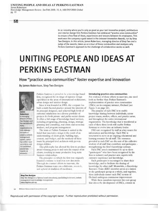 UNITING PEOPLE AND IDEAS AT PERKINS EASTMAN
James Robertson
Knowledge Management Review; JanlFeb 2008; 10,6; ABIITNFORM Global
pg,10
---KMI'-'- - - - - - - - - - - - - - - - - - - - - - - - - - - - - - - - - ­REVIEW
In an industry where you're only as good as your last innovative project, architecture
and interior design firm Perkins Eastman has embraced "practice area communities"
to ensure a free flow of ideas, experiences and lessons between its employees. This
work won the company a gold award in the Intranet Innovation Awards, run by Step
Two Designs. In this article, James Robertson, managing director of Step Two and a
judge of the awards, takes us on a tour of these communities and analyzes why
Perkins Eastman's approach to the challenge of collaboration works so well.
UNITI G PEOPLE AND IDEAS AT
PERKIN EA TMAN
How "practice area communities" foster expertise and innovation
By James Robertson, Step Two Designs
James
Robertson
is managing
direct"r of Ster
Two Designs and
has worked with
many
organizations to
help redesign
intranet> or
select a coment
management
system, James
has written over
150 articles nd
has rublished
several key
reports on
Iintrnnets.
Pcrkins b.;Istl1un is proud to he J knowledge-bascd
tinn, l·eclJ-sni/.ed lill' ItS I"Juge of SUlxl;or Jesign
cap,lhiJi ' " in thc Jrc,ts of intnnJtional architecture,
urlJ.1ll design 'Jnd interiO!' design.
Since it W;lS t(Jll11,kd in 198 L the ':()l11p~nv hJS
built ~ Il1nlti-bcetcJ pl';lctice around the intel'ests of
its prill,:ip~ll designers, :111d ;]ch.ic:vl.:c! higllle'cls of
Clistomer s~ltisL1ction on :l Jier't portl()lio of
l'rojc:c'ts tor both private- anJ public-sector diellts.
It nfkrs J flltl r'lngc of 1u1Odedge-h'lsed scn'ices,
indllding pr gr'Jning, planning, de,ign, stratcgi,'
phnning and consultln,g, r':'II-cstJ[l.: and ccononlic
analyse, and progr:lll'l nJ;lIl'tg':ll1ent.
Th,' tl.:am .11 l~erkiJ1S F..lsundn is IU1it.:d in the
bdicf thH iUllo':1rive e1esi",n is the result ()f an
llnder'tanding. of dient goals, building [ype,
cuntexr, 'lIld blldgl.: JIid the ,Ynthesi, of the,.:
j'SLle.s by principJ.I-!c'd <lr,·ltitects with pr<)'en
d sign <l hiliti,'s.
This l'llilu.,ophv h~lS .tllnwl.:d the linn to produce
;lw:lrcl-wi nnlig projecl:$ :1nd e'll'I1 tl1: r(,pen uf iIS
clients, resultin!, in 111am' !lrodllctJe 'long tl.:n11
husincss l'd.lti()lIShip~.
The ["'IHciple, n .vhich tile tinn was Ill'iginJlI)'
founded cOlltinue [() lead it In ncw djrec'tions.
ThrDII!,d1 it, Ct'lnsrant dient' to illl()';1te, the
Perkin, r.:1stman [e~IJll ,'~In cullaborate, reseal'ch,
;mel uphutd lts tradition of excdlcnl·e.
Step Two Designs
Step Two De ign is a Sydney·based cons Itaney. specializing in intran I. cnnlent
m nag me t and, nllwledge management.
www.srep/wo.com.Qu
Introducing practice area communities
For C idence of [hosl.: d"torts to UlnO'atc, 011e need
look IlO tllrtha thJ11 Perkins EJsul1an's
il11l'!cmenration of practice are~l communities
(J'A s) on its compa11)' intrJJlet, Orchard (see
Figure 1 un page 12).
The purpose of l.:ach PAC is to en~lbk
knowlcdge-sharulg bCtyccn indiyidllals; ~1CroSs
project tl.:ams, smc1icJs, ofticcs. ,md practice Meas;
,1I1d throughout the elltire internationJI
org;1I1izJtion. Thl.: knowledg.: that is transterred at
GKh of these threl.: kc1s will l.:lublc Perkins
J::"'tman to c'()l'e intu JJ1 industr), kadl.:r.
P.-C~ Jrc recognized by st,lff as a kl.:' SOllrCC tor
in!(JI'lll.1tilJn and kJ1U'ledgs. Each PAC is
'trtll:tufed to scnT as an ongoing e,iucational and
learning resource t(lr all stafr The reSOlircl.:S
prm'idcd in e;1(h PAC Ml.: the: slim of the CoUl.:ctivc
wisd m uf ,til ~tJtfthat contribllte cH1d participate ­
stl'.:ngr!Jening thl.: tjrl11's knowledgc svstCIl1S.
Each PAC ,1'C:1 is maint'.lined b' up to three
"g~1tekeepcrs" who ha'c IKen rccognized loy the
tirm ,1S industry <lnd practice area experts with
,'xtensh'c c.xpcricf!ce and knowledge.
E.lcJl g-atd<,el.:F1Cr is cucouragcd to Sll;U'C tlKir
knuwlcc1gc, and w bcilit,1tl.: the sharing of
knowkJge b~' other sta.tr. 1-kJIlWhik, :1 Knowledge
Re,flllrCe Team (KRT) member ,eryes as a liais n
ro the: gatel<,l.:cpcr group as a whole, and togcther,
thesc indi'idu,l1s ellSnrc each PAC ,ection of
Or,'hard undcrgol.:s continuous improYcmcnt.
Vhile th> e membcrs rcprcsl.:nt the core group
that dri'cs the declopment of PACs, content in
Reproduced with permission of the copyright owner, Further reproduction prohibited without permission,
 