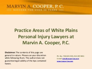 Disclaimer: The contents of this page are
general in nature. Please use your discretion
while following them. The author does not
guarantee legal validity of the tips contained
herein.
Practice Areas of White Plains
Personal Injury Lawyers at
Marvin A. Cooper, P.C.
Ph. No.: ​718-619-4215, 914-357-8911
E-mail: whc@cooper-law.com
www.cooper-law.com
 