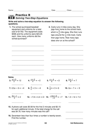 MSM07G8_RESBK_Ch02_061-069.pe                      1/2/06    12:27 PM   Page 62




      Name                                                                           Date              Class


        LESSON       Practice B
        2-8 Solving Two-Step Equations
      Write and solve a two-step equation to answer the following
      questions.
        1. The school purchased baseball                                          2. Carla runs 4 miles every day. She
           equipment and uniforms for a total                                        jogs from home to the school track,
           cost of $1762. The equipment costs                                                 3
                                                                                     which is ᎏᎏ mile away. She then runs
                                                                                              4
           $598 and the uniforms were $24.25                                                           1
                                                                                     laps around the ᎏᎏ-mile track. Carla
                                                                                                       4
           each. How many uniforms did the
           school purchase?                                                          then jogs home. How many laps
                                                                                     does she run at the school?

             x ‫ # ؍‬of uniforms                                                      x ‫ # ؍‬of laps
                                                                                        3     1      3
                                                                                    4 ‫ ؍‬ᎏ ᎏ ؉ ᎏᎏ x ؉ ᎏ ᎏ
             1762 ‫52.42 ؉ 895 ؍‬x                                                          4     4     4
                                                                                          6     6  6     1
                                                                                    4 ؊ ᎏ ᎏ ‫ ؍‬ᎏᎏ ؊ ᎏ ᎏ ؉ ᎏᎏ x
             1762 ؊ 598                                                                   4     4  4     4
                                                                                    5     1
                                                                                    ᎏ ᎏ ‫ ؍‬ᎏᎏ x
             ‫52.42 ؉ 895 ؊ 895 ؍‬x                                                   2     4

             1164 ‫52.42 ؍‬x                                                            ͑͒ ͑ ͒
                                                                                        5      1
                                                                                    4 ᎏᎏ ‫ ؍‬ᎏᎏ x 4
                                                                                        2      4
              1164   24.25x
             ᎏᎏ ‫ ؍‬ᎏᎏ                                                                10 ‫ ؍‬x
              24.25                 24.25

             48 ‫ ؍‬x
      Solve.
           a؉5                                        x؉2                          y؊4                   k؉1
        3. ᎏᎏ ‫21 ؍‬
            3                                      4. ᎏᎏ ‫2؊ ؍‬
                                                       4                        5. ᎏᎏ ‫3؊ ؍‬
                                                                                    6                 6. ᎏᎏ ‫7 ؍‬
                                                                                                          8
                   a = 31                                   x = –10                   = –14                  k = 55
                                                      x                            1
        7. 0.5x ؊ 6 ‫4؊ ؍‬                           8. ᎏᎏ ؉ 3 ‫4؊ ؍‬
                                                      2
                                                                                9. ᎏᎏn ؉ 3 ‫6 ؍‬
                                                                                   5
                                                                                                     10. 2a ؊ 7 ‫9 ؊ ؍‬

                    x‫4؍‬                                 x ‫41؊ ؍‬                      n ‫51 ؍‬                 a ‫1؊ ؍‬
          3x ؊ 1                                                           ؊4w ؉ 5
      11. ᎏᎏ ‫2 ؍‬
             4
                                                   12. ؊7.8 ‫2 ؉ 4.4 ؍‬r 13. ᎏᎏ ‫7؊ ؍‬
                                                                             ؊3
                                                                                                     14. 1.3 ؊ 5r ‫4.7 ؍‬

                    x‫3؍‬                                 r ‫1.6؊ ؍‬                    w ‫4؊ ؍‬                 r ‫22.1؊ ؍‬

      15. A phone call costs $0.58 for the first 3 minutes and $0.15
          for each additional minute. If the total charge for the call
          was $4.78, how many minutes was the call?                                                        31 minutes
      16. Seventeen less than four times a number is twenty-seven.
          Find the number.                                                                                      11

      Copyright © by Holt, Rinehart and Winston.
      All rights reserved.                                                 62                               Holt Mathematics
 