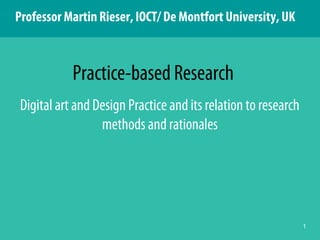 1
Digital art and Design Practice and its relation to research
methods and rationales
Practice-based Research
Professor Martin Rieser, IOCT/ De Montfort University, UK
 