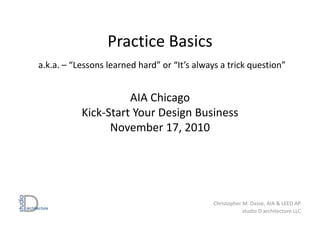 Practice Basics
a.k.a. – “Lessons learned hard” or “It’s always a trick question”
AIA Chicago
Kick-Start Your Design Business
November 17, 2010
Christopher M. Dasse, AIA & LEED AP
studio D architecture LLC
 