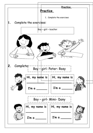 Practice
1. Complete the exercises:
2. Complete:
Practice
1. Complete the exercises:
2. Complete:
Boy – girl- Peter- Rosy
Boy – girl- Mimi- Dany
Hi, my name is
__________
I’m a ______
Hi, my name is
___________
I’m a ______
Hi, my name is
__________
I’m a ______
Hi, my name is
___________
I’m a ______
Boy – girl – teacher
 