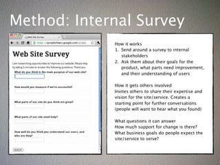 Method: Internal Survey
             How it works
             1. Send around a survey to internal
                stakeholders
             2. Ask them about their goals for the
                product, what parts need improvement,
                and their understanding of users

             How it gets others involved
             Invites others to share their expertise and
             vision for the site/service. Creates a
             starting point for further conversations
             (people will want to hear what you found)

             What questions it can answer
             How much support for change is there?
             What business goals do people expect the
             site/service to serve?
 