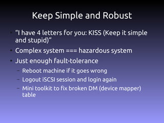 Keep Simple and Robust
●
    “I have 4 letters for you: KISS (Keep it simple
    and stupid)”
●
    Complex system === hazardous system
●
    Just enough fault-tolerance
    –   Reboot machine if it goes wrong
    –   Logout iSCSI session and login again
    –   Mini toolkit to fix broken DM (device mapper)
        table
 