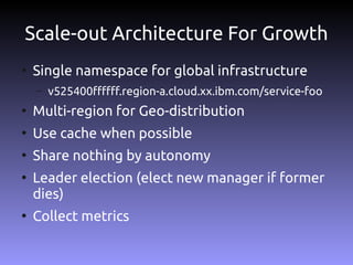 Scale-out Architecture For Growth
●
    Single namespace for global infrastructure
    –   v525400ffffff.region-a.cloud.xx.ibm.com/service-foo
●
    Multi-region for Geo-distribution
●
    Use cache when possible
●
    Share nothing by autonomy
●
    Leader election (elect new manager if former
    dies)
●
    Collect metrics
 