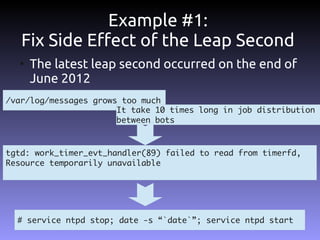 Example #1:
   Fix Side Effect of the Leap Second
  ●
      The latest leap second occurred on the end of
      June 2012
/var/log/messages grows too much
                       It take 10 times long in job distribution
                       between bots



tgtd: work_timer_evt_handler(89) failed to read from timerfd,
Resource temporarily unavailable




  # service ntpd stop; date -s “`date`”; service ntpd start
 