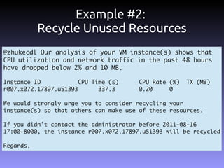 Example #2:
           Recycle Unused Resources
@zhukecdl Our analysis of your VM instance(s) shows that
CPU utilization and network traffic in the past 48 hours
have dropped below 2% and 10 MB.

Instance ID            CPU Time (s)     CPU Rate (%)   TX (MB)
r007.x072.17897.u51393       337.3      0.20     0

We would strongly urge you to consider recycling your
instance(s) so that others can make use of these resources.

If you didn't contact the administrator before 2011-08-16
17:00+8000, the instance r007.x072.17897.u51393 will be recycled

Regards,
 