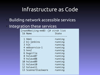 Infrastructure as Code
●
    Building network accessible services
●
    Integration these services
          [root@beijing-mn03 ~]# virsh list
           Id Name                 State
          ----------------------------------
            1 hbm1                 running
            2 bj-jenkins           running
            3 hjt                  running
            4 webservice-1         running
            5 hnn2                 running
            6 bugzilla             running
            8 hslave07             running
            9 hslave08             running
           10 hslave09             running
           11 hslave10             running
           12 hslave11             running
           13 ScannerSlackware     running
 