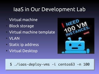IaaS in Our Development Lab
●
    Virtual machine
●
    Block storage
●
    Virtual machine template
●
    VLAN
●
    Static ip address
●
    Virtual Desktop


    $ ./iaas-deploy-vms -i centos63 -n 100
    $ ./iaas-deploy-vms -i centos63 -n 100
 