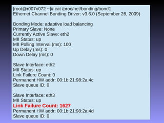 [root@r007x072 ~]# cat /proc/net/bonding/bond1
Ethernet Channel Bonding Driver: v3.6.0 (September 26, 2009)

Bonding Mode: adaptive load balancing
Primary Slave: None
Currently Active Slave: eth2
MII Status: up
MII Polling Interval (ms): 100
Up Delay (ms): 0
Down Delay (ms): 0

Slave Interface: eth2
MII Status: up
Link Failure Count: 0
Permanent HW addr: 00:1b:21:98:2a:4c
Slave queue ID: 0

Slave Interface: eth3
MII Status: up
Link Failure Count: 1627
Permanent HW addr: 00:1b:21:98:2a:4d
Slave queue ID: 0
 