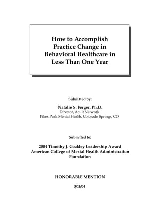 How to Accomplish
         Practice Change in
      Behavioral Healthcare in
        Less Than One Year




                    Submitted by:

              Natalie S. Berger, Ph.D.
               Director, Adult Network
    Pikes Peak Mental Health, Colorado Springs, CO




                    Submitted to:

  2004 Timothy J. Coakley Leadership Award
American College of Mental Health Administration
                  Foundation



            HONORABLE MENTION

                       3/11/04
 