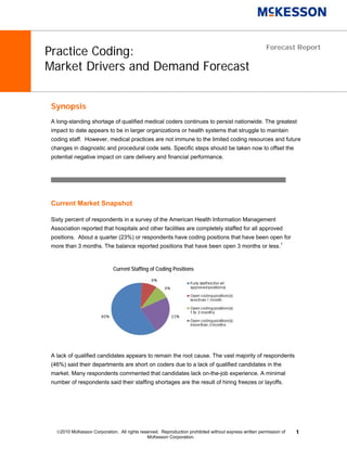 Practice Coding:                                                                                       Forecast Report


Market Drivers and Demand Forecast


 Synopsis
 A long-standing shortage of qualified medical coders continues to persist nationwide. The greatest
 impact to date appears to be in larger organizations or health systems that struggle to maintain
 coding staff. However, medical practices are not immune to the limited coding resources and future
 changes in diagnostic and procedural code sets. Specific steps should be taken now to offset the
 potential negative impact on care delivery and financial performance.




 Current Market Snapshot

 Sixty percent of respondents in a survey of the American Health Information Management
 Association reported that hospitals and other facilities are completely staffed for all approved
 positions. About a quarter (23%) or respondents have coding positions that have been open for
 more than 3 months. The balance reported positions that have been open 3 months or less.1



                              Current Staffing of Coding Positions




 A lack of qualified candidates appears to remain the root cause. The vast majority of respondents
 (46%) said their departments are short on coders due to a lack of qualified candidates in the
 market. Many respondents commented that candidates lack on-the-job experience. A minimal
 number of respondents said their staffing shortages are the result of hiring freezes or layoffs.




   2010 McKesson Corporation. All rights reserved. Reproduction prohibited without express written permission of   1
                                             McKesson Corporation.
 