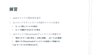 練習
1. pwdコマンドで現在地を表示
2. lsコマンドでディレクトリ内部のファイルを表示
1. ls –a で隠しファイルの表示
2. ls -l で編集できるかどうか探る
3. cdコマンドでDownloadsディレクトリに移動する
1. 相対パスで一つ前に戻る (. は同じ階層、 ..は一つ上の階層)
2. 絶対パスでDownloadsディレクトリを指定して移動する
* tab キーでパスが予測されます。
 