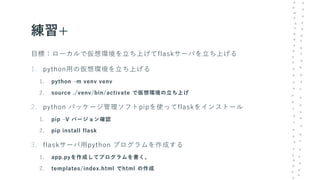 練習+
目標：ローカルで仮想環境を立ち上げてflaskサーバを立ち上げる
1. python用の仮想環境を立ち上げる
1. python –m venv venv
2. source ./venv/bin/activate で仮想環境の立ち上げ
2. python パッケージ管理ソフトpipを使ってflaskをインストール
1. pip –V バージョン確認
2. pip install flask
3. flaskサーバ用python プログラムを作成する
1. app.pyを作成してプログラムを書く。
2. templates/index.html でhtml の作成
 