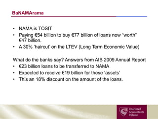 BaNAMArama NAMA is TOSIT Paying €54 billion to buy €77 billion of loans now “worth”  €47 billion. A 30% ‘haircut’ on the LTEV (Long Term Economic Value) What do the banks say? Answers from AIB 2009 Annual Report € 23 billion loans to be transferred to NAMA Expected to receive €19 billion for these ‘assets’ This an 18% discount on the amount of the loans. 