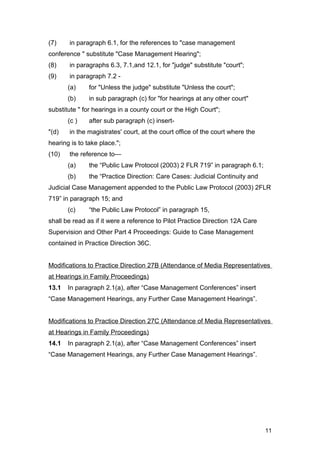 (7) in paragraph 6.1, for the references to "case management
conference " substitute "Case Management Hearing";
(8) in paragraphs 6.3, 7.1,and 12.1, for "judge" substitute "court";
(9) in paragraph 7.2 -
(a) for "Unless the judge" substitute "Unless the court";
(b) in sub paragraph (c) for "for hearings at any other court"
substitute " for hearings in a county court or the High Court";
(c ) after sub paragraph (c) insert-
"(d) in the magistrates' court, at the court office of the court where the
hearing is to take place.";
(10) the reference to—
(a) the “Public Law Protocol (2003) 2 FLR 719” in paragraph 6.1;
(b) the “Practice Direction: Care Cases: Judicial Continuity and
Judicial Case Management appended to the Public Law Protocol (2003) 2FLR
719” in paragraph 15; and
(c) “the Public Law Protocol” in paragraph 15,
shall be read as if it were a reference to Pilot Practice Direction 12A Care
Supervision and Other Part 4 Proceedings: Guide to Case Management
contained in Practice Direction 36C.
Modifications to Practice Direction 27B (Attendance of Media Representatives
at Hearings in Family Proceedings)
13.1 In paragraph 2.1(a), after “Case Management Conferences” insert
“Case Management Hearings, any Further Case Management Hearings”.
Modifications to Practice Direction 27C (Attendance of Media Representatives
at Hearings in Family Proceedings)
14.1 In paragraph 2.1(a), after “Case Management Conferences” insert
“Case Management Hearings, any Further Case Management Hearings”.
11
 