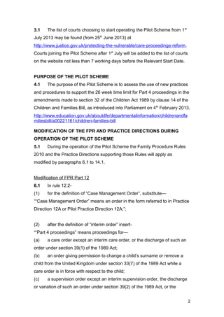 3.1 The list of courts choosing to start operating the Pilot Scheme from 1st
July 2013 may be found (from 25th
June 2013) at
http://www.justice.gov.uk/protecting-the-vulnerable/care-proceedings-reform.
Courts joining the Pilot Scheme after 1st
July will be added to the list of courts
on the website not less than 7 working days before the Relevant Start Date.
PURPOSE OF THE PILOT SCHEME
4.1 The purpose of the Pilot Scheme is to assess the use of new practices
and procedures to support the 26 week time limit for Part 4 proceedings in the
amendments made to section 32 of the Children Act 1989 by clause 14 of the
Children and Families Bill, as introduced into Parliament on 4th
February 2013.
http://www.education.gov.uk/aboutdfe/departmentalinformation/childrenandfa
miliesbill/a00221161/children-families-bill
MODIFICATION OF THE FPR AND PRACTICE DIRECTIONS DURING
OPERATION OF THE PILOT SCHEME
5.1 During the operation of the Pilot Scheme the Family Procedure Rules
2010 and the Practice Directions supporting those Rules will apply as
modified by paragraphs 6.1 to 14.1.
Modification of FPR Part 12
6.1 In rule 12.2-
(1) for the definition of “Case Management Order”, substitute—
““Case Management Order” means an order in the form referred to in Practice
Direction 12A or Pilot Practice Direction 12A;”;
(2) after the definition of “interim order” insert-
““Part 4 proceedings” means proceedings for—
(a) a care order except an interim care order, or the discharge of such an
order under section 39(1) of the 1989 Act;
(b) an order giving permission to change a child’s surname or remove a
child from the United Kingdom under section 33(7) of the 1989 Act while a
care order is in force with respect to the child;
(c) a supervision order except an interim supervision order, the discharge
or variation of such an order under section 39(2) of the 1989 Act, or the
2
 