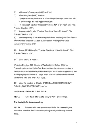 (2) at the end of paragraph (a)(iii) omit “or”;
(3) after paragraph (a)(iii), insert—
“(iiiA) in so far as practicable in public law proceedings other than Part
4 proceedings, the First Appointment; or”;
(4) in paragraph (a) after “Practice Directions 12A or B”, insert “and Pilot
Practice Direction 12A” ;
(5) in paragraph (c) after “Practice Directions 12A or B”, insert “, Pilot
Practice Direction 12A” ;
(6) at the beginning of the words in parentheses following the rule, insert—
“Pilot Practice Direction 12A sets out the details relating to the Case
Management Hearing and”.
6.3 In rule 12.7(2) (b) after “Practice Directions 12A or B”, insert “, Pilot
Practice Direction 12A”.
6.4 After rule 12.8, insert—
“(Practice Direction 12C (Service of Application in Certain Children
Proceedings) provides that in Part 4 proceedings the minimum number of
days prior to the Case Management Hearing for service of the application and
accompanying documents is 7 days. The Court has discretion to extend or
shorten this time (see rule 4.1(3) (a)).)”.
6.5 After the heading to Chapter 3 “SPECIAL PROVISIONS ABOUT
PUBLIC LAW PROCEEDINGS”, insert—
“Application of rules 12.21B to 12.21E
12.21A Rules 12.21B to 12.21E apply to Part 4 proceedings.
The timetable for the proceedings
12.21B The court will draw up the timetable for the proceedings or
revise that timetable with a view to disposing of the proceedings without
delay.
4
 