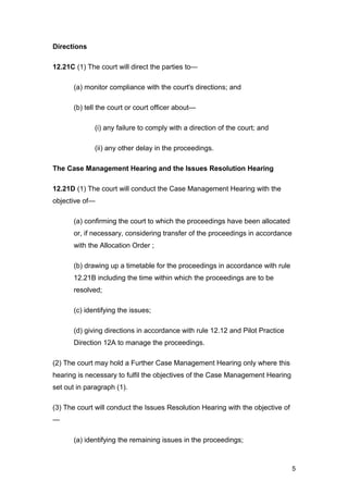 Directions
12.21C (1) The court will direct the parties to—
(a) monitor compliance with the court's directions; and
(b) tell the court or court officer about—
(i) any failure to comply with a direction of the court; and
(ii) any other delay in the proceedings.
The Case Management Hearing and the Issues Resolution Hearing
12.21D (1) The court will conduct the Case Management Hearing with the
objective of—
(a) confirming the court to which the proceedings have been allocated
or, if necessary, considering transfer of the proceedings in accordance
with the Allocation Order ;
(b) drawing up a timetable for the proceedings in accordance with rule
12.21B including the time within which the proceedings are to be
resolved;
(c) identifying the issues;
(d) giving directions in accordance with rule 12.12 and Pilot Practice
Direction 12A to manage the proceedings.
(2) The court may hold a Further Case Management Hearing only where this
hearing is necessary to fulfil the objectives of the Case Management Hearing
set out in paragraph (1).
(3) The court will conduct the Issues Resolution Hearing with the objective of
—
(a) identifying the remaining issues in the proceedings;
5
 