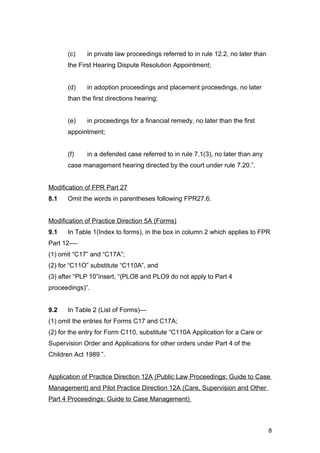 (c) in private law proceedings referred to in rule 12.2, no later than
the First Hearing Dispute Resolution Appointment;
(d) in adoption proceedings and placement proceedings, no later
than the first directions hearing;
(e) in proceedings for a financial remedy, no later than the first
appointment;
(f) in a defended case referred to in rule 7.1(3), no later than any
case management hearing directed by the court under rule 7.20.”.
Modification of FPR Part 27
8.1 Omit the words in parentheses following FPR27.6.
Modification of Practice Direction 5A (Forms)
9.1 In Table 1(Index to forms), in the box in column 2 which applies to FPR
Part 12-—
(1) omit “C17” and “C17A”;
(2) for “C11O” substitute “C110A”, and
(3) after “PLP 10”insert, “(PLO8 and PLO9 do not apply to Part 4
proceedings)”.
9.2 In Table 2 (List of Forms)—
(1) omit the entries for Forms C17 and C17A;
(2) for the entry for Form C110, substitute “C110A Application for a Care or
Supervision Order and Applications for other orders under Part 4 of the
Children Act 1989.”.
Application of Practice Direction 12A (Public Law Proceedings: Guide to Case
Management) and Pilot Practice Direction 12A (Care, Supervision and Other
Part 4 Proceedings: Guide to Case Management)
8
 