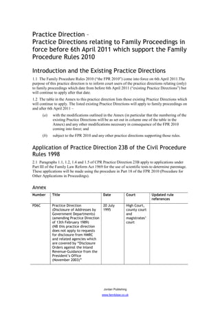 Practice Direction –
Practice Directions relating to Family Proceedings in
force before 6th April 2011 which support the Family
Procedure Rules 2010

Introduction and the Existing Practice Directions
1.1 The Family Procedure Rules 2010 (“the FPR 2010”) come into force on 6th April 2011.The
purpose of this practice direction is to inform court users of the practice directions relating (only)
to family proceedings which date from before 6th April 2011 (“existing Practice Directions”) but
will continue to apply after that date.
1.2 The table in the Annex to this practice direction lists those existing Practice Directions which
will continue to apply. The listed existing Practice Directions will apply to family proceedings on
and after 6th April 2011 –
       (a)   with the modifications outlined in the Annex (in particular that the numbering of the
             existing Practice Directions will be as set out in column one of the table in the
             Annex) and any other modifications necessary in consequence of the FPR 2010
             coming into force; and
       (b)   subject to the FPR 2010 and any other practice directions supporting those rules.


Application of Practice Direction 23B of the Civil Procedure
Rules 1998
2.1 Paragraphs 1.1, 1.2, 1.4 and 1.5 of CPR Practice Direction 23B apply to applications under
Part III of the Family Law Reform Act 1969 for the use of scientific tests to determine parentage.
These applications will be made using the procedure in Part 18 of the FPR 2010 (Procedure for
Other Applications in Proceedings).


Annex
Number       Title                            Date             Court           Updated rule
                                                                               references
PD6C         Practice Direction               20 July          High Court,
             (Disclosure of Addresses by      1995             county court
             Government Departments)                           and
             (amending Practice Direction                      magistrates’
             of 13th February 1989)                            court
             (NB this practice direction
             does not apply to requests
             for disclosure from HMRC
             and related agencies which
             are covered by “Disclosure
             Orders against the Inland
             Revenue-Guidance from the
             President’s Office
             (November 2003)”




                                               Jordan Publishing
                                              www.familylaw.co.uk
 