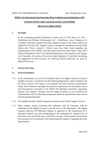 Page 1 of 4
MERC/ NET METERING REG/ 2016/00781 Date: 30 September, 2016
MERC (Net Metering for Roof-top Solar Photo VoltaicSystems) Regulations, 2015
CONNECTIVITY FOR ‘CHANGE-OVER’ CONSUMERS
PRACTICE DIRECTIONS
1. Preamble
In the overlapping parallel Distribution Licence area of Tata Power Co. Ltd. –
Distribution and Reliance Infrastructure Ltd. – Distribution, some (‘change-over’)
Consumers who have migrated from their original Licensee to the other Licensee are
supplied by the latter (the ‘Supply Licensee’) through the distribution network of the
former (the ‘Wires Licensee’). Certain issues have been raised regarding the
implementation of the MERC (Net Metering for Roof-top Solar Photo Voltaic (PV)
Systems) Regulations, 2015 (‘Net Metering Regulations’) with regard to such change-
over Consumers. In exercise of its powers under Regulation 14 and after considering
the suggestions of both Licensees, the following Practice Directions are given to
address these issues.
2. Practice Directions
2.1 General Guidelines
2.1.1 In the circumstances set out in the Preamble above, the Supply Licensee serving an
Eligible Consumer, as defined in the Net Metering Regulations, shall coordinate with
the Wires Licensee with regard to the technical and inter-connection requirements,
safety, other clearances and approvals, period of Agreement and termination, access
and disconnection envisaged in the Model Net Metering Connection Agreement
between such Eligible Consumer and the Supply Licensee, so as to facilitate the
establishment of the Net Metering arrangement within the specified time-lines and its
smooth operation thereafter.
2.1.2 The Eligible Consumer shall be required to interface only with the Supply Licensee.
2.1.3 Meter reading, energy accounting and settlement with the Consumer shall be
undertaken by the Supply Licensee as per the terms of the Regulations. The Supply
Licensee shall pay the Wheeling Charges, as approved by the Commission for a
particular financial year and corresponding to the unadjusted net credited Units of
electricity at the end of that year, to the Wires Licensee. Such payment will be taken
into account by the Commission while determining the respective Aggregate Revenue
Requirements.
 