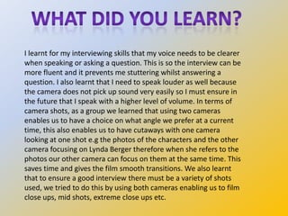 I learnt for my interviewing skills that my voice needs to be clearer
when speaking or asking a question. This is so the i...