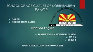 SCHOOL OF AGRICULTURE OF NORTHEASTERN
EANOR
 ENGLISH
 TEACHER OSCAR GARCIA
Practice English
 RAMIREZ VENTURA JHONATAN ESTUARDO
 5TO P.A
 GROUP 3
PLAINS FORGE, ZACAPA 12 THE MARCH 2015
 