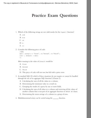 This copy is registered to N&uacute;ria Torrescasana (nuria3pyx@iespana.es) - Manresa (Barcelona), 08242, Spain




                                          Practice Exam Questions


                 1. Which of the following strings are not valid modes for the       fopen()   function?
                     A. a+b
                     B. b+a
                       C.    at
                        D.   w
                        E.   x+

                 2. Consider the following piece of code:
                        <?php
                        $arr = array(3 => “First”, 2=>“Second“, 1=>“Third“);
                        list (, $result) = $arr;
                        ?>

                     After running it, the value of $result would be
                       A. First
                       B. Second
                       C. Third
                       D. This piece of code will not run, but fail with a parse error.

                 3. In standard SQL-92, which of these situations do not require or cannot be handled
                    through the use of an aggregate SQL function? (Choose 2)
                      A. Calculating the sum of all the values in a column.
                      B. Determining the minimum value in a result set.
                      C. Grouping the results of a query by one or more fields.
                      D. Calculating the sum of all values in a column and retrieving all the values of
                          another column that is not part of an aggregate function or GROUP BY clause.
                      E. Determining the mean average of a column in a group of rows.

                 4. Multidimensional arrays can be sorted using the ______ function.
 