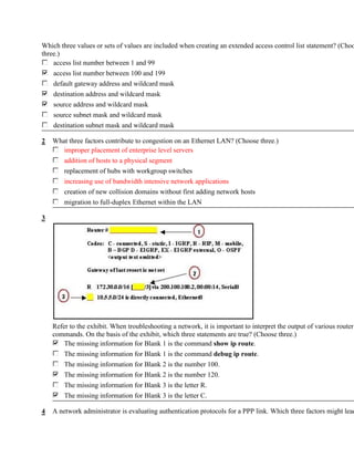 Which three values or sets of values are included when creating an extended access control list statement? (Choo
three.)
    access list number between 1 and 99
    access list number between 100 and 199
    default gateway address and wildcard mask
    destination address and wildcard mask
    source address and wildcard mask
    source subnet mask and wildcard mask
    destination subnet mask and wildcard mask

2   What three factors contribute to congestion on an Ethernet LAN? (Choose three.)
       improper placement of enterprise level servers
        addition of hosts to a physical segment
        replacement of hubs with workgroup switches
        increasing use of bandwidth intensive network applications
        creation of new collision domains without first adding network hosts
        migration to full-duplex Ethernet within the LAN

3




    Refer to the exhibit. When troubleshooting a network, it is important to interpret the output of various router
    commands. On the basis of the exhibit, which three statements are true? (Choose three.)
        The missing information for Blank 1 is the command show ip route.
        The missing information for Blank 1 is the command debug ip route.
        The missing information for Blank 2 is the number 100.
        The missing information for Blank 2 is the number 120.
        The missing information for Blank 3 is the letter R.
        The missing information for Blank 3 is the letter C.

4   A network administrator is evaluating authentication protocols for a PPP link. Which three factors might lead
 