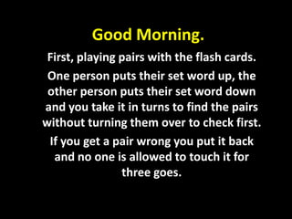 Good Morning.
 First, playing pairs with the flash cards.
 One person puts their set word up, the
 other person puts their set word down
and you take it in turns to find the pairs
without turning them over to check first.
 If you get a pair wrong you put it back
  and no one is allowed to touch it for
                three goes.
 