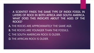 1. A SCIENTIST FINDS THE SAME TYPE OF INDEX FOSSIL IN
LAYERS OF ROCK IN BOTH AFRICA AND SOUTH AMERICA.
WHAT DOES THIS INDICATE ABOUT THE AGES OF THE
ROCKS?
A. THE ROCKS ARE APPROXIMATELY THE SAME AGE.
B. THE ROCKS ARE YOUNGER THAN THE FOSSILS.
C. THE SOUTH AMERICAN ROCK IS OLDER.
D. THE AFRICAN ROCK IS OLDER.
 