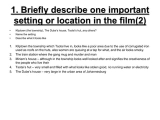 1. Briefly describe one important setting or location in the film(2)Kliptown (the township), The Dube’s house, Tsotsi’s hut, any others?Name the settingDescribe what it looks likeKliptown the township which Tsotsi live in, looks like a poor area due to the use of corrugated iron used as roofs on the huts, also women are queuing at a tap for what, and the air looks smoky.The train station where the gang mug and murder and manMiriam’s house – although in the township looks well looked after and signifies the creativeness of the people who live theirTsotsi’s hut – very small and filled with what looks like stolen good, no running water or electricityThe Dube’s house – very large in the urban area of Johannesburg