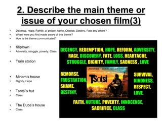 2. Describe the main theme or issue of your chosen film(3)Decency, Hope, Family, a ‘proper’ name, Chance, Destiny, Fate any others?When were you first made aware of this theme?How is the theme communicated?KliptownAdversity, struggle, poverty, ClassTrain stationMiriam’s houseDignity, HopeTsotsi’s hutClassThe Dube’s houseClass