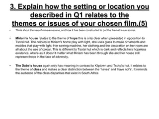 3. Explain how the setting or location you described in Q1 relates to thethemes or issues of your chosen film.(5)Think about the use of mise-en-scene, and how it has been constructed to put the theme/ issue acrossMiriam's house relates to the theme of hope this is only clear when presented in opposition to Tsotsi hut. The colours in Miriam's home play with light, she uses glass to make ornaments and mobiles that play with light. Her sewing machine, her clothing and the decoration on her room are all about the use of colour. This is different to Tsotsi hut which is dark and reflects he’s hopeless existence, where as it doesn’t matter what Miriam has been through she and her house still represent hope in the face of adversity.The Dube’s house again only has meaning in contrast to Kliptown and Tsotsi’s hut. It relates to the theme of class and makes a clear distinction between the ‘haves’ and ‘have not's’. It reminds the audience of the class disparities that exist in South Africa  