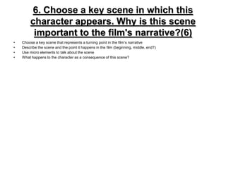 6. Choose a key scene in which this character appears. Why is this sceneimportant to the film's narrative?(6)Choose a key scene that represents a turning point in the film’s narrativeDescribe the scene and the point it happens in the film (beginning, middle, end?)Use micro elements to talk about the sceneWhat happens to the character as a consequence of this scene?