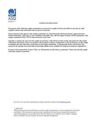 © 2008 ASQ
ASQ grants permission for individuals to use this sample examination as a means to prepare for the formal
examination. This examination may be printed, reproduced and used for non-commercial, personal or
educational purposes only, provided that (i) the examination is not modified, and (ii) ASQ’s copyright
notice is included. The user assumes all risks of copyright infringement.
SAMPLE EXAMINATION
The purpose of the following sample examination is to present an example of what is provided on exam day by ASQ,
complete with the same instructions that are given on exam day.
The test questions that appear in this sample examination are retired from the SSGB pool and have appeared in past
SSGB examinations. Since they are now available to the public, they will NOT appear in future SSGB examinations. This
sample examination WILL NOT be allowed into the exam room.
Appendix A contains the answers to the sample test questions. ASQ will not provide scoring and analysis for this sample
examination. Remember: These test questions will not appear on future examinations so your performance on this sample
examination may not reflect how you perform on the formal examination. A self-appraisal of how well you know the
content for the specific areas of the body of knowledge (BOK) can be completed by using the worksheet in Appendix B.
On page 2 of the instructions, it states “There are 100 questions on this 4-hour examination.” Please note that this sample
exam only contains 25 questions.
If you have any questions regarding this sample examination, please email mrehm@asq.org
 