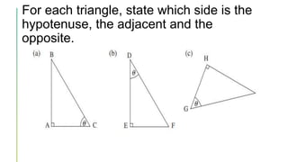 For each triangle, state which side is the
hypotenuse, the adjacent and the
opposite.