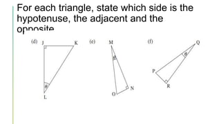 For each triangle, state which side is the
hypotenuse, the adjacent and the
opposite.