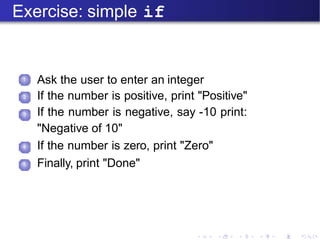 Exercise: simple if
1
Ask the user to enter an integer
If the number is positive, print "Positive"
If the number is negative, say -10 print:
"Negative of 10"
If the number is zero, print "Zero"
Finally, print "Done"
2
3
4
5
 