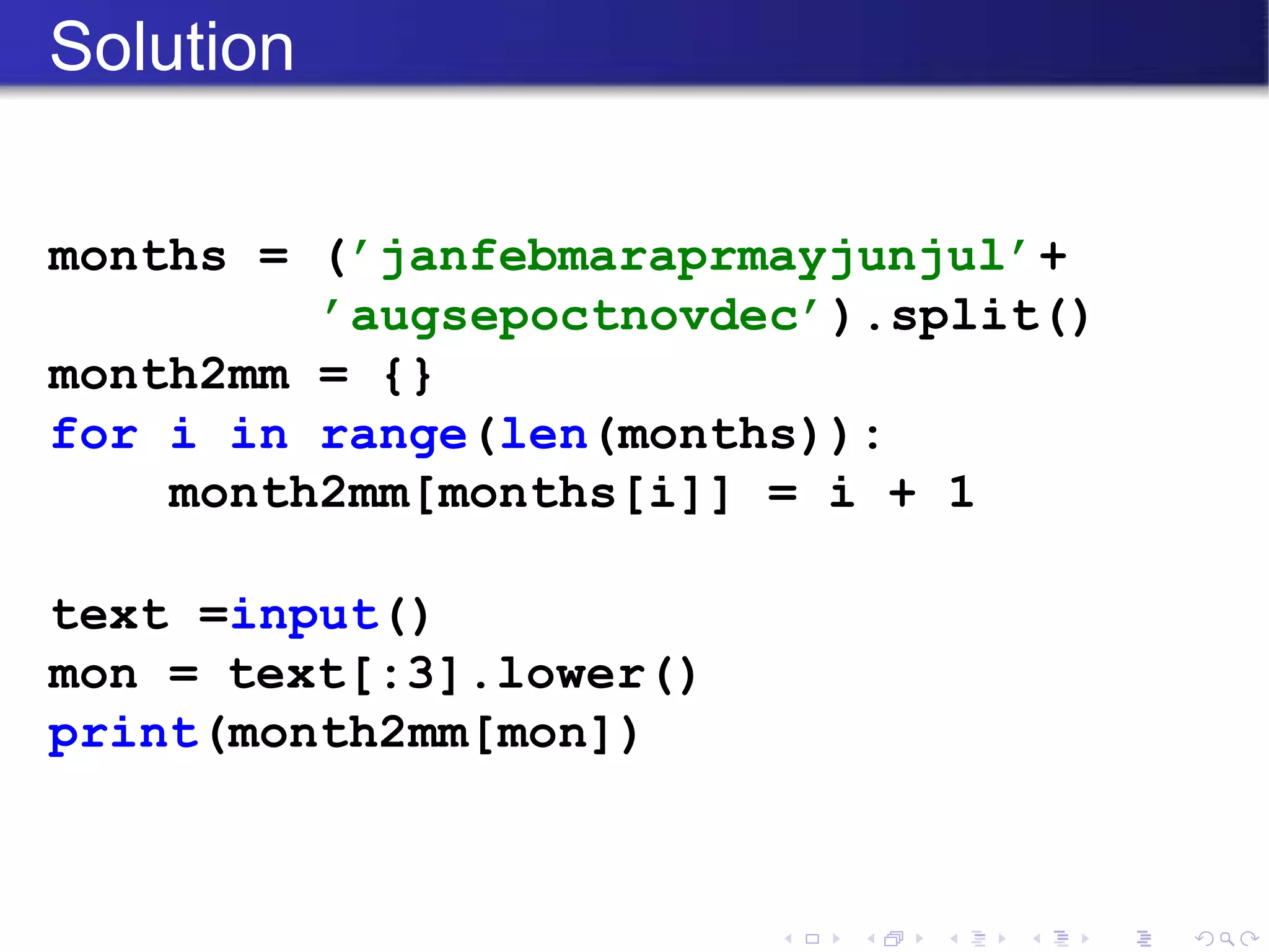Solution
months = (’janfebmaraprmayjunjul’+
’augsepoctnovdec’).split()
month2mm = {}
for i in range(len(months)):
month2mm[months[i]] = i + 1
text =input()
mon = text[:3].lower()
print(month2mm[mon])
 