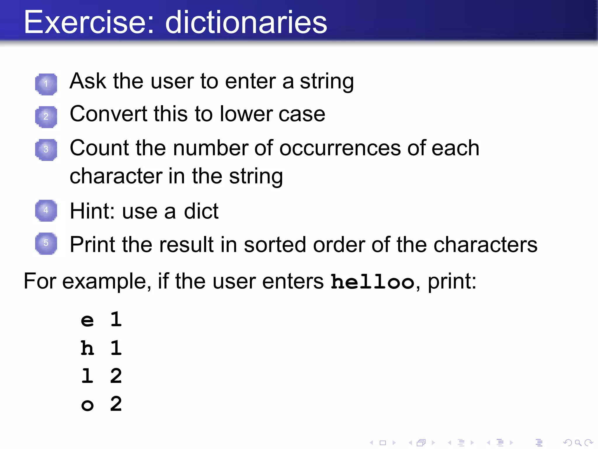 Exercise: dictionaries
1 Ask the user to enter a string
Convert this to lower case
Count the number of occurrences of each
character in the string
Hint: use a dict
Print the result in sorted order of the characters
2
3
4
5
For example, if the user enters helloo, print:
e 1
h 1
l 2
o 2
 