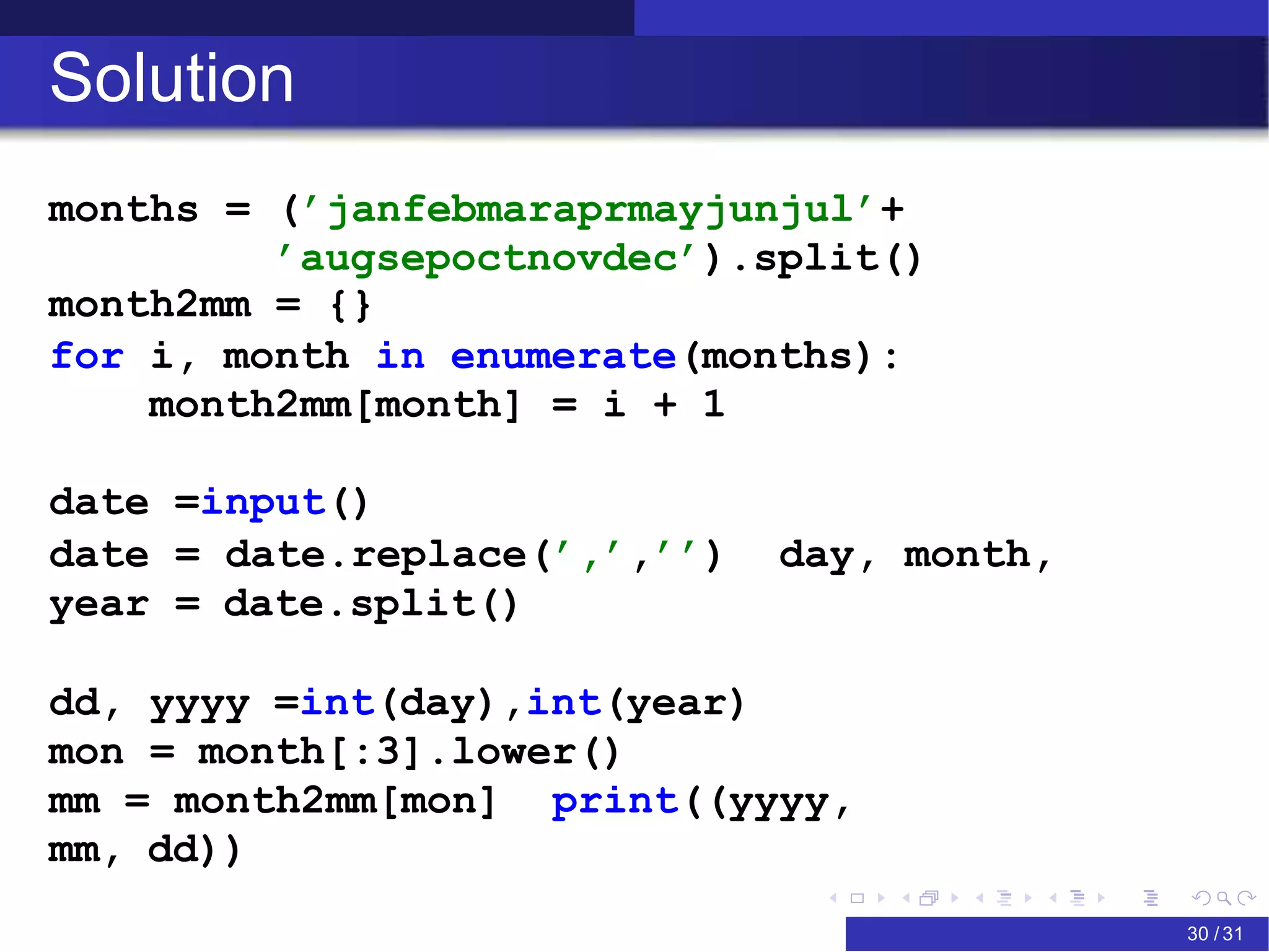 Solution
months = (’janfebmaraprmayjunjul’+
’augsepoctnovdec’).split()
month2mm = {}
for i, month in enumerate(months):
month2mm[month] = i + 1
date =input()
date = date.replace(’,’,’’) day, month,
year = date.split()
dd, yyyy =int(day),int(year)
mon = month[:3].lower()
mm = month2mm[mon] print((yyyy,
mm, dd))
FOSSEE Team (FOSSEE – IITB) Basic Python 30 / 31
 