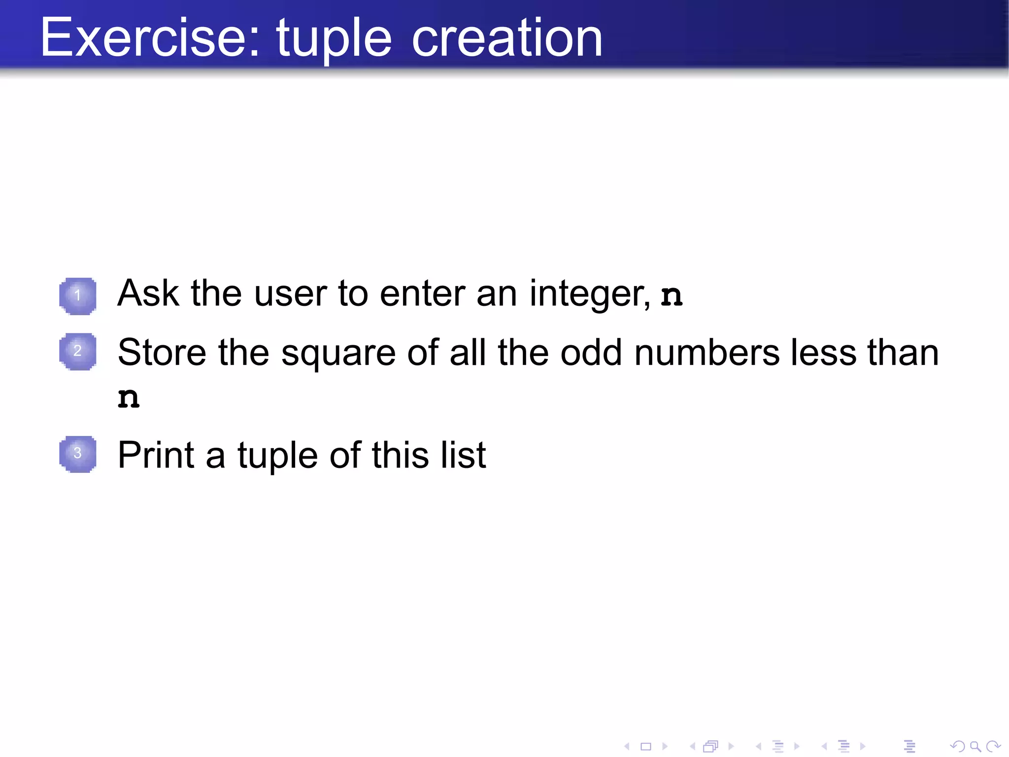 Exercise: tuple creation
1 Ask the user to enter an integer, n
Store the square of all the odd numbers less than
n
Print a tuple of this list
2
3
 