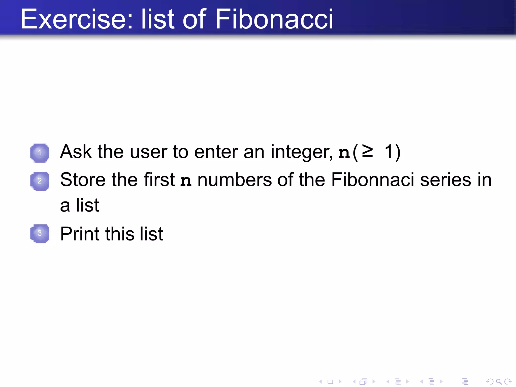 Exercise: list of Fibonacci
1 Ask the user to enter an integer, n(≥ 1)
2 Store the first n numbers of the Fibonnaci series in
a list
Print this list
3
 