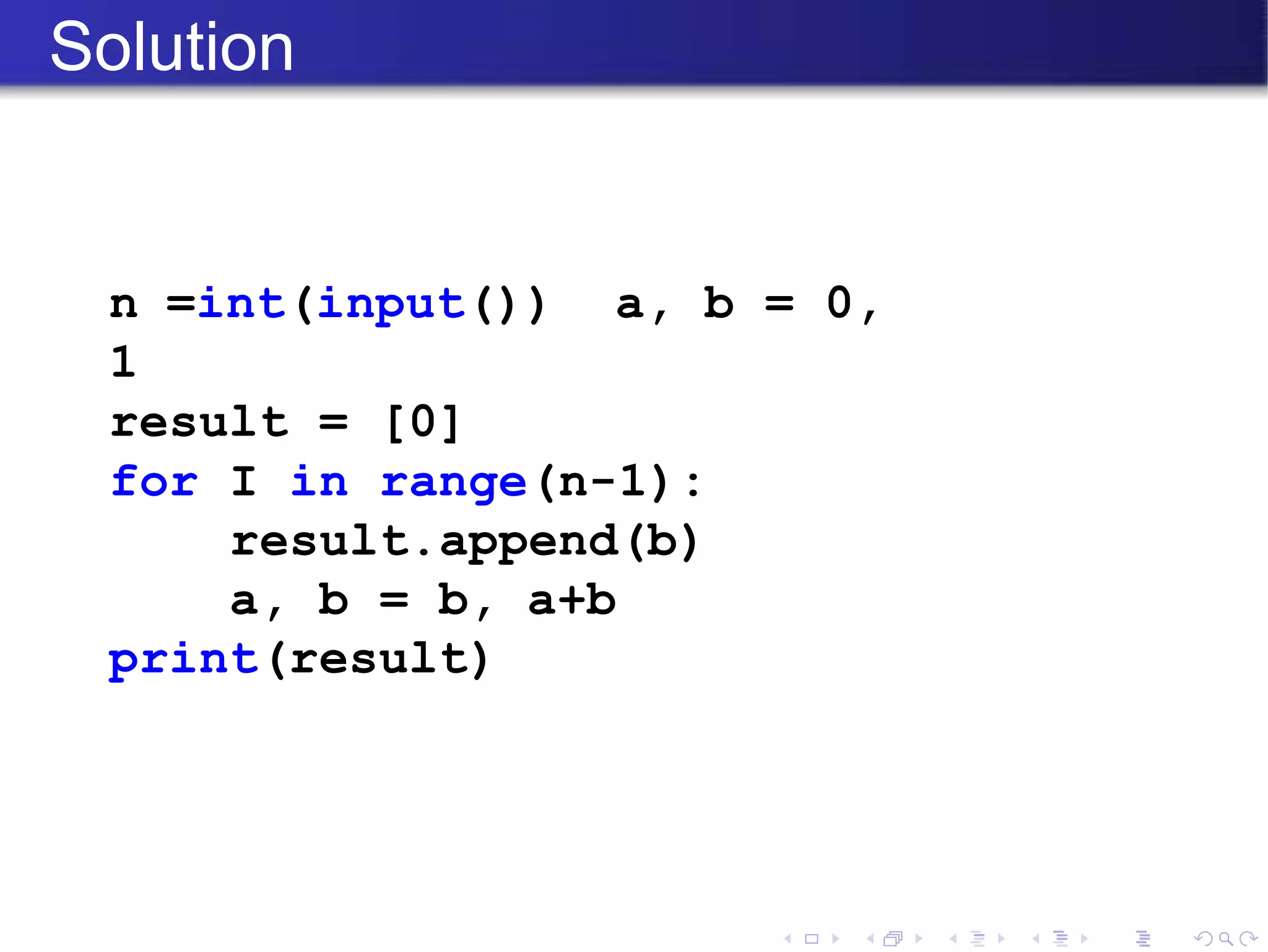 Solution
n =int(input()) a, b = 0,
1
result = [0]
for I in range(n-1):
result.append(b)
a, b = b, a+b
print(result)
 