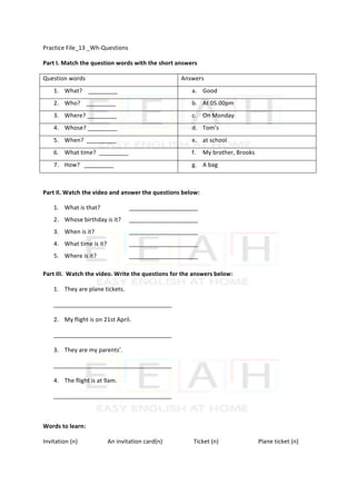 Practice	File_13	_Wh-Questions		
Part	I.	Match	the	question	words	with	the	short	answers	
Question	words	 Answers	
1. What?				_________	 a. Good	
2. Who?				_________	 b. At	05.00pm	
3. Where?	_________	 c. On	Monday	
4. Whose?	_________	 d. Tom’s	
5. When?		_________	 e. at	school	
6. What	time?		_________	 f. My	brother,	Brooks	
7. How?			_________	 g. A	bag	
	
Part	II.	Watch	the	video	and	answer	the	questions	below:	
1. What	is	that?	 	 _____________________	
2. Whose	birthday	is	it?	 _____________________	
3. When	is	it?	 	 _____________________	
4. What	time	is	it?		 _____________________	
5. Where	is	it?	 	 _____________________	
Part	III.		Watch	the	video.	Write	the	questions	for	the	answers	below:	
1. They	are	plane	tickets.	
____________________________________	
2. My	flight	is	on	21st	April.	
____________________________________	
3. They	are	my	parents’.	
____________________________________	
4. The	flight	is	at	9am.	
____________________________________	
	
Words	to	learn:	
Invitation	(n)	 	 An	invitation	card(n)	 	 Ticket	(n)	 	 Plane	ticket	(n)	
	
 