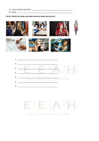 9. Learn	to	cook	a	new	dish	:	____________________________________________	
10. Sleep	:	____________________________________________________________	
Part	IV.	Watch	the	video	and	make	sentences	about	the	pictures:	
									 						 			 	
						 					 	
	
1. ___________________________________________.	
2. ___________________________________________.	
3. ___________________________________________.	
4. ___________________________________________.	
5. ___________________________________________.	
6. ___________________________________________.	
7. ___________________________________________.	
	
 
