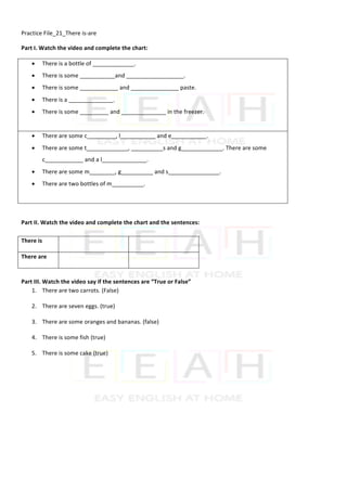 Practice	File_21_There	is-are	
Part	I.	Watch	the	video	and	complete	the	chart:	
• There	is	a	bottle	of	_____________.	
• There	is	some	___________and	__________________.	
• There	is	some	____________	and	_______________	paste.	
• There	is	a	______________.	
• There	is	some	_________	and	______________	in	the	freezer.	
	
• There	are	some	c_________,	l___________	and	e___________.	
• There	are	some	t_____________,	__________s	and	g_____________.	There	are	some	
c____________	and	a	l______________.	
• There	are	some	m________,	g__________	and	s________________.	
• There	are	two	bottles	of	m__________.	
	
	
Part	II.	Watch	the	video	and	complete	the	chart	and	the	sentences:	
	
There	is	 	
	
	
There	are	 	
	
	
	
Part	III.	Watch	the	video	say	if	the	sentences	are	“True	or	False”	
1. There	are	two	carrots.	(False)	
2. There	are	seven	eggs.	(true)	
3. There	are	some	oranges	and	bananas.	(false)	
4. There	is	some	fish	(true)	
5. There	is	some	cake	(true)		
 